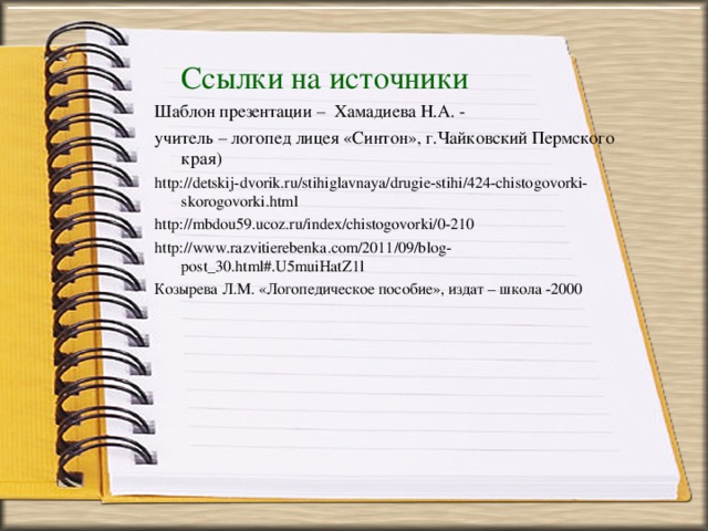 Ссылки на источники Шаблон презентации – Хамадиева Н.А. - учитель – логопед лицея «Синтон», г.Чайковский Пермского края) http://detskij-dvorik.ru/stihiglavnaya/drugie-stihi/424-chistogovorki-skorogovorki.html http://mbdou59.ucoz.ru/index/chistogovorki/0-210 http://www.razvitierebenka.com/2011/09/blog-post_30.html#.U5muiHatZ1l Козырева Л.М. «Логопедическое пособие», издат – школа -2000