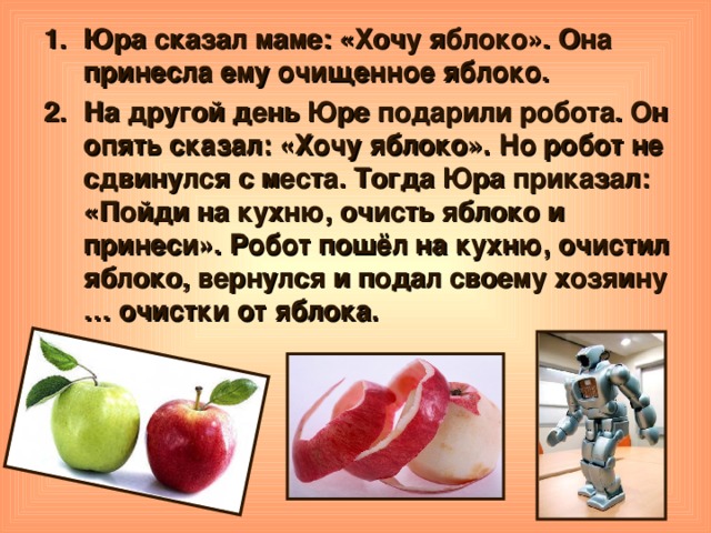Юра сказал маме: «Хочу яблоко». Она принесла ему очищенное яблоко. На другой день Юре подарили робота. Он опять сказал: «Хочу яблоко». Но робот не сдвинулся с места. Тогда Юра приказал: «Пойди на кухню, очисть яблоко и принеси». Робот пошёл на кухню, очистил яблоко, вернулся и подал своему хозяину … очистки от яблока.