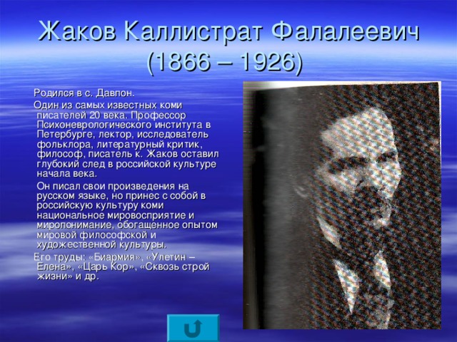 Жаков Каллистрат Фалалеевич  (1866 – 1926)  Родился в с. Давпон.  Один из самых известных коми писателей 20 века. Профессор Психоневрологического института в Петербурге, лектор, исследователь фольклора, литературный критик, философ, писатель к. Жаков оставил глубокий след в российской культуре начала века.  Он писал свои произведения на русском языке, но принес с собой в российскую культуру коми национальное мировосприятие и миропонимание, обогащенное опытом мировой философской и художественной культуры.  Его труды: «Биармия», «Улетин – Елена», «Царь Кор», «Сквозь строй жизни» и др.