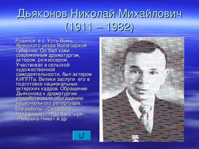 Дьяконов Николай Михайлович  (1911 – 1982)  Родился в с. Усть-Вымь Яренского уезда Вологодской губернии. Он был коми современным драматургом, актером, режиссером. Участвовал в сельской художественной самодеятельности, был актером КИППТа. Велики заслуги его в подготовке национальных актерских кадров. Обращение Дьяконова к драматургии способствовало обогащению национального репертуара.  Его работы: «Свадьба с приданным», «Три богатыря», «Нивушка-Нива» и др.