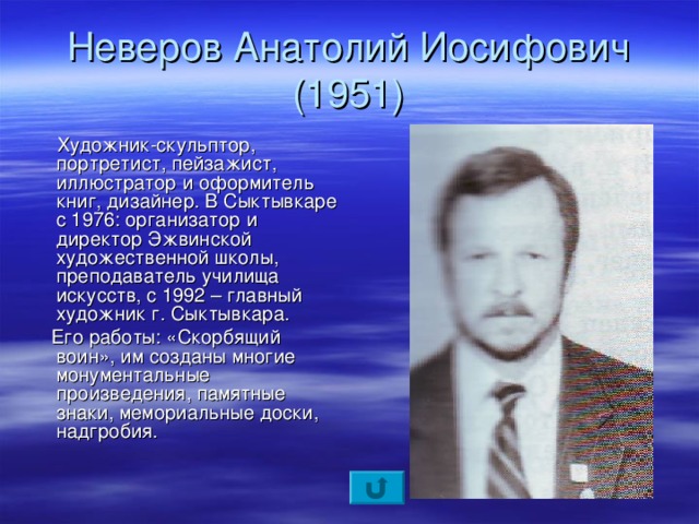 Неверов Анатолий Иосифович  (1951)  Художник-скульптор, портретист, пейзажист, иллюстратор и оформитель книг, дизайнер. В Сыктывкаре с 1976: организатор и директор Эжвинской художественной школы, преподаватель училища искусств, с 1992 – главный художник г. Сыктывкара.  Его работы: «Скорбящий воин», им созданы многие монументальные произведения, памятные знаки, мемориальные доски, надгробия.