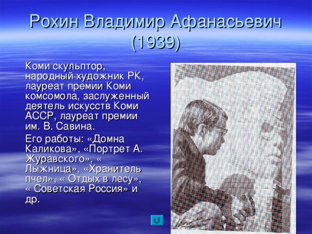 Рохин Владимир Афанасьевич  (1939)  Коми скульптор, народный художник РК, лауреат премии Коми комсомола, заслуженный деятель искусств Коми АССР, лауреат премии им. В. Савина.  Его работы: «Домна Каликова», «Портрет А. Журавского», « Лыжница», «Хранитель пчел», « Отдых в лесу», « Советская Россия» и др.