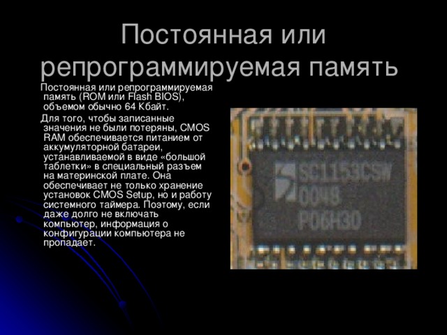 Постоянная или репрограммируемая память   Постоянная или репрограммируемая память (ROM или Flash B IOS), объемом обычно 64 Кбайт.  Для того, чтобы записанные значения не были потеряны, CMOS RAM обеспечивается питанием от аккумуляторной батареи, устанавливаемой в виде «большой таблетки» в специальный разъем на материнской плате. Она обеспечивает не только хранение установок CMOS Setup , но и работу системного таймера. Поэтому, если даже долго не включать компьютер, информация о конфигурации компьютера не пропадает.