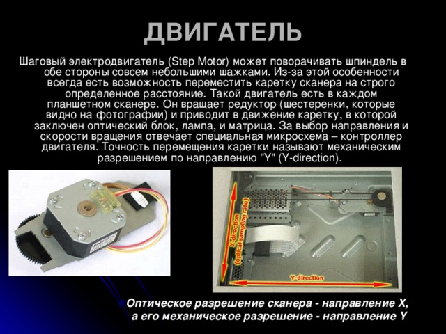 ДВИГАТЕЛЬ   Шаговый электродвигатель (Step Motor) может поворачивать шпиндель в обе стороны совсем небольшими шажками. Из-за этой особенности всегда есть возможность переместить каретку сканера на строго определенное расстояние. Такой двигатель есть в каждом планшетном сканере. Он вращает редуктор (шестеренки, которые видно на фотографии) и приводит в движение каретку, в которой заключен оптический блок, лампа, и матрица. За выбор направления и скорости вращения отвечает специальная микросхема – контроллер двигателя. Точность перемещения каретки называют механическим разрешением по направлению 