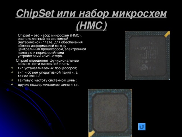ChipSet или набор микросхем (НМС)  Chipset – это набор микросхем (НМС), расположенный на системной (материнской) плате, для обеспечения обмена информацией между центральным процессором, электронной памятью и периферийными устройствами компьютера.  Chipset определяет функциональные возможности системной платы: