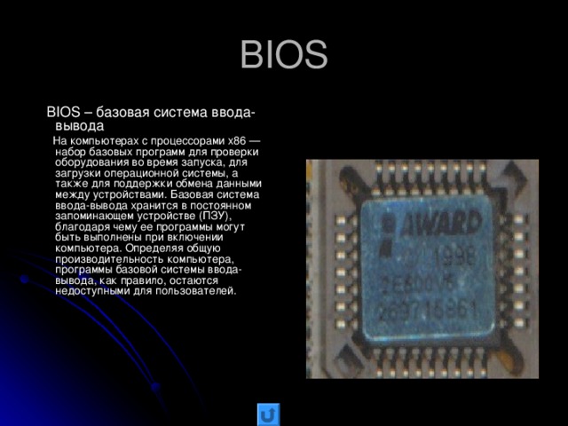 BIOS  BIOS – базовая система ввода-вывода  На компьютерах с процессорами x86 — набор базовых программ для проверки оборудования во время запуска, для загрузки операционной системы, а также для поддержки обмена данными между устройствами. Базовая система ввода-вывода хранится в постоянном запоминающем устройстве (ПЗУ), благодаря чему ее программы могут быть выполнены при включении компьютера. Определяя общую производительность компьютера, программы базовой системы ввода-вывода, как правило, остаются недоступными для пользователей.
