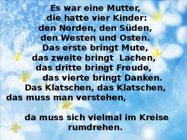 Es war eine Mutter,  die hatte vier Kinder:  den Norden, den Süden,  den Westen und Osten.  Das erste bringt Mute,  das zweite bringt Lachen,  das dritte bringt Freude,  das vierte bringt Danken.  Das Klatschen, das Klatschen,  das muss man verstehen,  da muss sich vielmal im Kreise rumdrehen.