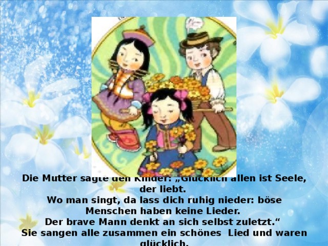 Die Mutter sagte den Kinder: „Glücklich allen ist Seele, der liebt.  Wo man singt, da lass dich ruhig nieder: böse Menschen haben keine Lieder.  Der brave Mann denkt an sich selbst zuletzt.“  Sie sangen alle zusammen ein schönes Lied und waren glücklich.