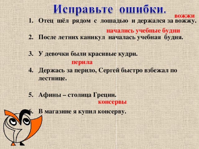 вожжи Отец шёл рядом с лошадью и держался за вожжу.  После летних каникул началась учебная будня.  У девочки были красивые кудри.  Держась за перило, Сергей быстро взбежал по лестнице.  Афины – столица Греции.  В магазине я купил консерву.  начались учебные будни перила консервы