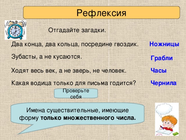 Рефлексия Отгадайте загадки. Два конца, два кольца, посредине гвоздик.  Ножницы  Зубасты, а не кусаются. Грабли Ходят весь век, а не зверь, не человек. Часы  Какая водица только для письма годится? Чернила Проверьте себя Как называются эти слова? Имена существительные, имеющие форму только множественного числа.