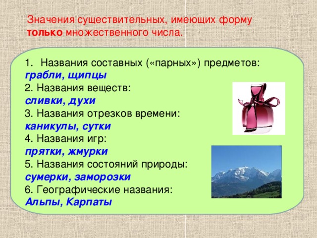 Значения существительных, имеющих форму только множественного числа. Названия составных («парных») предметов: Названия составных («парных») предметов: грабли, щипцы 2. Названия веществ: 3. Названия отрезков времени: 4. Названия игр: 5. Названия состояний природы: 6. Географические названия: 2. Названия веществ: сливки, духи 3. Названия отрезков времени: каникулы, сутки 4. Названия игр: прятки, жмурки 5. Названия состояний природы: сумерки, заморозки 6. Географические названия: Альпы, Карпаты