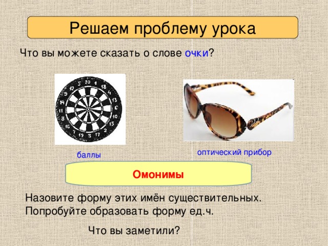 Решаем проблему урока Что вы можете сказать о слове очки ? оптический прибор баллы Омонимы Как называются такие слова? Назовите форму этих имён существительных. Попробуйте образовать форму ед.ч. Что вы заметили?