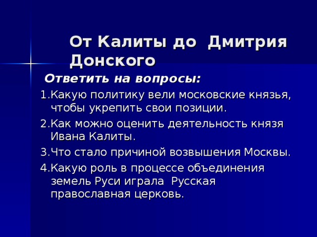 От Калиты до Дмитрия Донского    Ответить на вопросы: 1.Какую политику вели московские князья, чтобы укрепить свои позиции. 2.Как можно оценить деятельность князя Ивана Калиты. 3.Что стало причиной возвышения Москвы. 4.Какую роль в процессе объединения земель Руси играла Русская православная церковь.