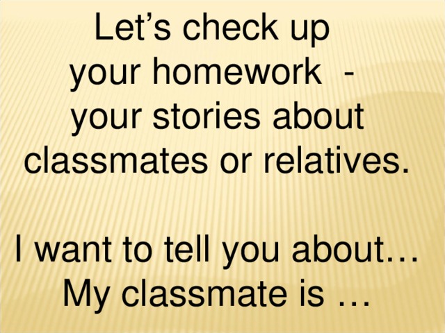 Let’s check up your homework - your stories about classmates or relatives. I want to tell you about… My classmate is …