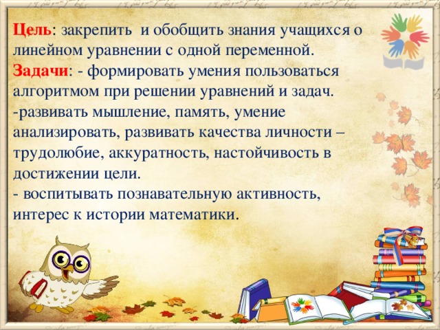 Цель :  закрепить  и обобщить знания учащихся о линейном уравнении с одной переменной.  Задачи : - формировать умения пользоваться алгоритмом при решении уравнений и задач.  -развивать мышление, память, умение анализировать, развивать качества личности – трудолюбие, аккуратность, настойчивость в достижении цели.  - воспитывать познавательную активность, интерес к истории математики .