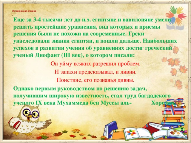 Историческая справка   Еще за 3-4 тысячи лет до н.э. египтяне и вавилоняне умели решать простейшие уравнения, вид которых и приемы решения были не похожи на современные. Греки унаследовали знания египтян, и пошли дальше. Наибольших успехов в развитии учения об уравнениях достиг греческий ученый Диофант (III век), о котором писали: Он уйму всяких разрешил проблем. И запахи предсказывал, и ливни. Поистине, его познанья дивны. Однако первым руководством по решению задач, получившим широкую известность, стал труд багдадского ученого IХ века Мухаммеда бен Муссы аль- Хорезми.