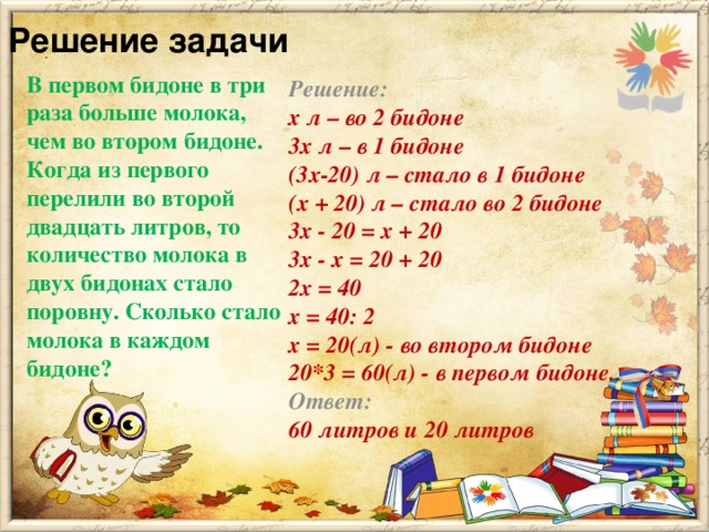 Решение задачи   Решение: х л – во 2 бидоне 3х л – в 1 бидоне (3х-20) л – стало в 1 бидоне (х + 20) л – стало во 2 бидоне 3x - 20 = x + 20  3x - x = 20 + 20 2х = 40 х = 40: 2  x = 20(л) - во втором бидоне 20*3 = 60(л) - в первом бидоне.  Ответ: 60 литров и 20 литров В первом бидоне в три раза больше молока, чем во втором бидоне. Когда из первого перелили во второй двадцать литров, то количество молока в двух бидонах стало поровну. Сколько стало молока в каждом бидоне?