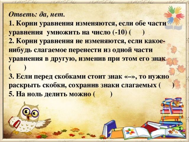 Ответь: да, нет. 1. Корни уравнения изменяются, если обе части уравнения  умножить на число (-10) (      ) 2. Корни уравнения не изменяются, если какое-нибудь слагаемое перенести из одной части уравнения в другую, изменив при этом его знак (       ) 3. Если перед скобками стоит знак «–», то нужно раскрыть скобки, сохранив знаки слагаемых (      ) 5. На ноль делить можно (        )