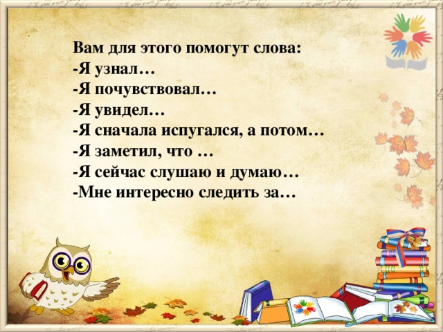 Вам для этого помогут слова: -Я узнал… -Я почувствовал… -Я увидел… -Я сначала испугался, а потом… -Я заметил, что … -Я сейчас слушаю и думаю… -Мне интересно следить за…  