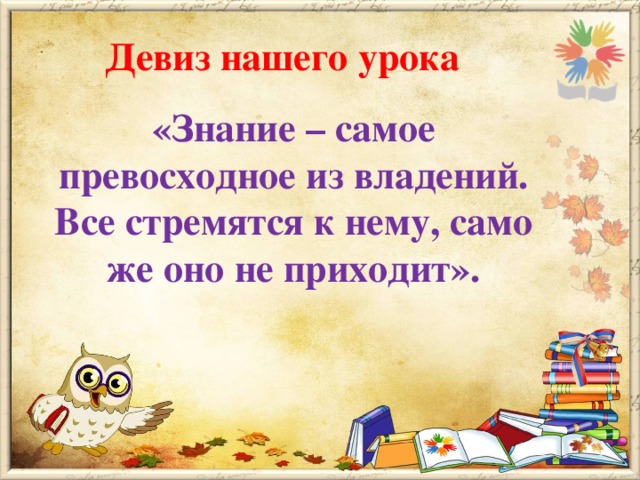 Девиз нашего урока «Знание – самое превосходное из владений. Все стремятся к нему, само же оно не приходит».