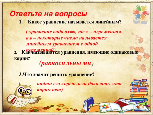 Ответьте на вопросы   1.    Какое уравнение называется линейным?  ( уравнение вида ах=в, где х – переменная, а,в – некоторые числа называется линейным уравнением с одной переменной) 2.     Как называются уравнения, имеющие одинаковые корни ?   (равносильными ) 3.Что значит решить уравнение? найти его корень или доказать, что корня нет)