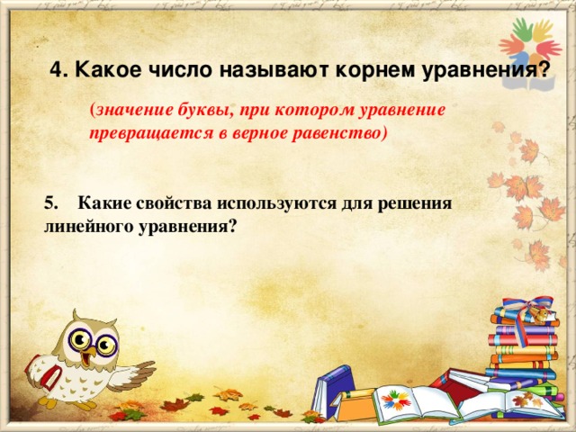      4. Какое число называют корнем уравнения? ( значение буквы, при котором уравнение превращается в верное равенство) 5.    Какие свойства используются для решения линейного уравнения?