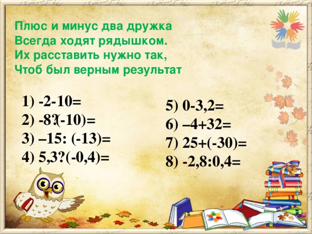 Плюс и минус два дружка  Всегда ходят рядышком.  Их расставить нужно так,  Чтоб был верным результат 1) -2-10= 2) -8·(-10)= 3) –15: (-13)= 4) 5,3· (-0,4)= 5) 0-3,2= 6) –4+32=  7) 25+(-30)= 8) -2,8:0,4=