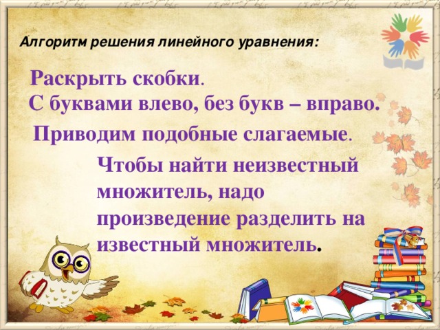 Алгоритм решения линейного уравнения:   Раскрыть скобки .  С буквами влево, без букв – вправо.  Приводим подобные слагаемые . Чтобы найти неизвестный множитель, надо произведение разделить на известный множитель .