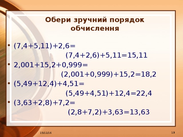 Обери зручний порядок обчислення (7,4+5,11)+2,6=  (7,4+2,6)+5,11=15,11 2,001+15,2+0,999=  (2,001+0,999)+15,2=18,2 (5,49+12,4)+4,51=  (5,49+4,51)+12,4=22,4 (3,63+2,8)+7,2=  (2,8+7,2)+3,63=13,63   15/11/16