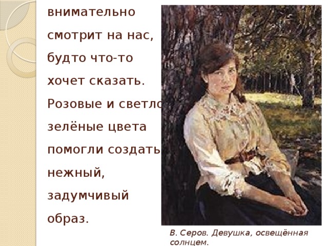 Девушка внимательно смотрит на нас, будто что-то хочет сказать. Розовые и светло-зелёные цвета помогли создать нежный, задумчивый образ. В. Серов. Девушка, освещённая солнцем.