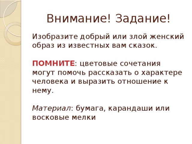 Внимание! Задание! Изобразите добрый или злой женский образ из известных вам сказок. ПОМНИТЕ : цветовые сочетания могут помочь рассказать о характере человека и выразить отношение к нему. Материал : бумага, карандаши или восковые мелки