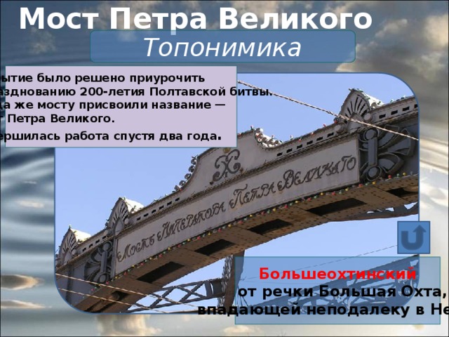 Мост Петра Великого   Топонимика Открытие было решено приурочить к празднованию 200-летия Полтавской битвы.  Тогда же мосту присвоили название —  мост Петра Великого.  Завершилась работа спустя два года . Большеохтинский  от речки Большая Охта,  впадающей неподалеку в Неву.