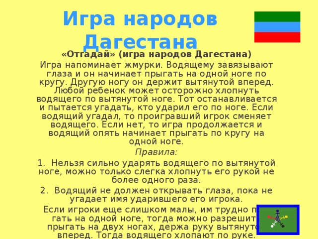 Игра народов Дагестана «Отгадай» (игра народов Дагестана) Игра напоминает жмурки. Водящему завязывают глаза и он начинает прыгать на одной ноге по кругу. Другую ногу он держит вытянутой вперед. Любой ре­бенок может осторожно хлопнуть водящего по вытяну­той ноге. Тот останавливается и пытается угадать, кто ударил его по ноге. Если водящий угадал, то проиграв­ший игрок сменяет водящего. Если нет, то игра про­должается и водящий опять начинает прыгать по кру­гу на одной ноге. Правила: 1.  Нельзя сильно ударять водящего по вытянутой ноге, можно только слегка хлопнуть его рукой не более одного раза. 2.  Водящий не должен открывать глаза, пока не уга­дает имя ударившего его игрока. Если игроки еще слишком малы, им трудно пры­гать на одной ноге, тогда можно разрешить прыгать на двух ногах, держа руку вытянутой вперед. Тогда водя­щего хлопают по руке.