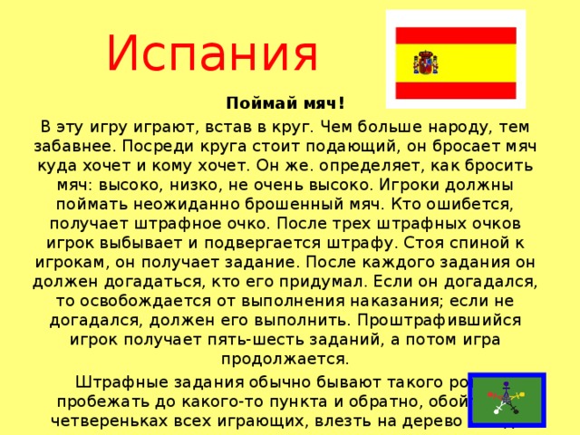 Испания Поймай мяч! В эту игру играют, встав в круг. Чем больше народу, тем забавнее. Посреди круга стоит подающий, он бросает мяч куда хочет и кому хочет. Он же. определяет, как бросить мяч: высоко, низко, не очень высоко. Игроки должны поймать неожиданно брошенный мяч. Кто ошибется, получает штрафное очко. После трех штрафных очков игрок выбывает и подвергается штрафу. Стоя спиной к игрокам, он получает задание. После каждого задания он должен догадаться, кто его придумал. Если он догадался, то освобождается от выполнения наказания; если не догадался, должен его выполнить. Проштрафившийся игрок получает пять-шесть заданий, а потом игра продолжается. Штрафные задания обычно бывают такого рода: пробежать до какого-то пункта и обратно, обойти на четвереньках всех играющих, влезть на дерево и т. д.