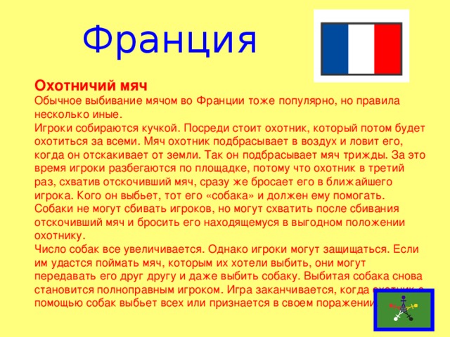 Франция Охотничий мяч Обычное выбивание мячом во Франции тоже популярно, но правила несколько иные. Игроки собираются кучкой. Посреди стоит охотник, который потом будет охотиться за всеми. Мяч охотник подбрасывает в воздух и ловит его, когда он отскакивает от земли. Так он подбрасывает мяч трижды. За это время игроки разбегаются по площадке, потому что охотник в третий раз, схватив отскочивший мяч, сразу же бросает его в ближайшего игрока. Кого он выбьет, тот его «собака» и должен ему помогать. Собаки не могут сбивать игроков, но могут схватить после сбивания отскочивший мяч и бросить его находящемуся в выгодном положении охотнику. Число собак все увеличивается. Однако игроки могут защищаться. Если им удастся поймать мяч, которым их хотели выбить, они могут передавать его друг другу и даже выбить собаку. Выбитая собака снова становится полноправным игроком. Игра заканчивается, когда охотник с помощью собак выбьет всех или признается в своем поражении.