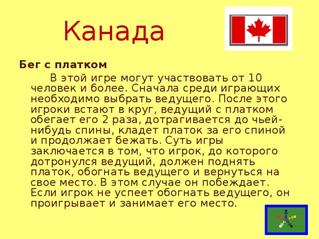 Канада Бег с платком  В этой игре могут участвовать от 10 человек и более. Сначала среди играющих необходимо выбрать ведущего. После этого игроки встают в круг, ведущий с платком обегает его 2 раза, дотрагивается до чьей-нибудь спины, кладет платок за его спиной и продолжает бежать. Суть игры заключается в том, что игрок, до которого дотронулся ведущий, должен поднять платок, обогнать ведущего и вернуться на свое место. В этом случае он побеждает. Если игрок не успеет обогнать ведущего, он проигрывает и занимает его место.