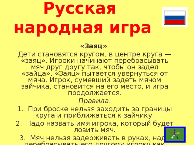 Русская  народная игра «Заяц» Дети становятся кругом, в центре круга — «заяц». Игроки начинают перебрасывать мяч друг другу так, чтобы он задел «зайца». «Заяц» пытается увернуться от мяча. Игрок, сумевший задеть мячом зайчика, ста­новится на его место, и игра продолжается. Правила: 1.  При броске нельзя заходить за границы круга и приближаться к зайчику. 2.  Надо назвать имя игрока, который будет ловить мяч. 3.  Мяч нельзя задерживать в руках, надо перебрасы­вать его другому игроку как можно быстрее.