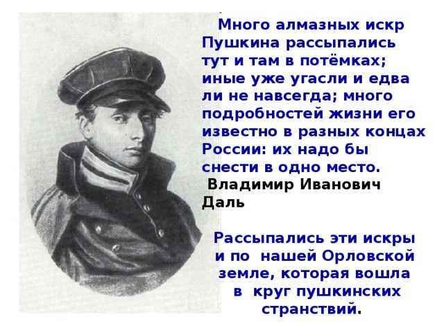 Много алмазных искр Пушкина рассыпались тут и там в потёмках; иные уже угасли и едва ли не навсегда; много подробностей жизни его известно в разных концах России: их надо бы снести в одно место.   Владимир Иванович Даль   Рассыпались эти искры и по нашей Орловской земле, которая вошла  в круг пушкинских странствий .