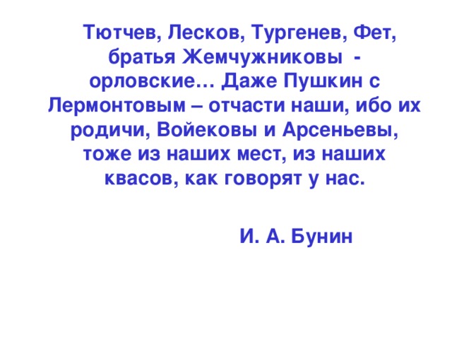 Тютчев, Лесков, Тургенев, Фет, братья Жемчужниковы - орловские… Даже Пушкин с Лермонтовым – отчасти наши, ибо их родичи, Войековы и Арсеньевы, тоже из наших мест, из наших квасов, как говорят у нас.   И. А. Бунин