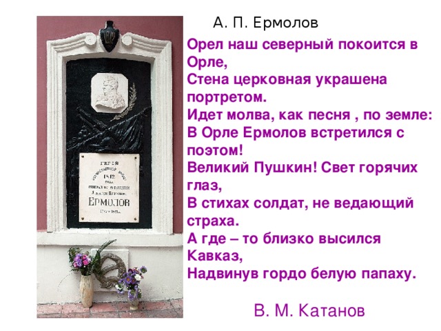 А. П. Ермолов Орел наш северный покоится в Орле, Стена церковная украшена портретом. Идет молва, как песня , по земле: В Орле Ермолов встретился с поэтом! Великий Пушкин! Свет горячих глаз, В стихах солдат, не ведающий страха. А где – то близко высился Кавказ, Надвинув гордо белую папаху.   В. М. Катанов