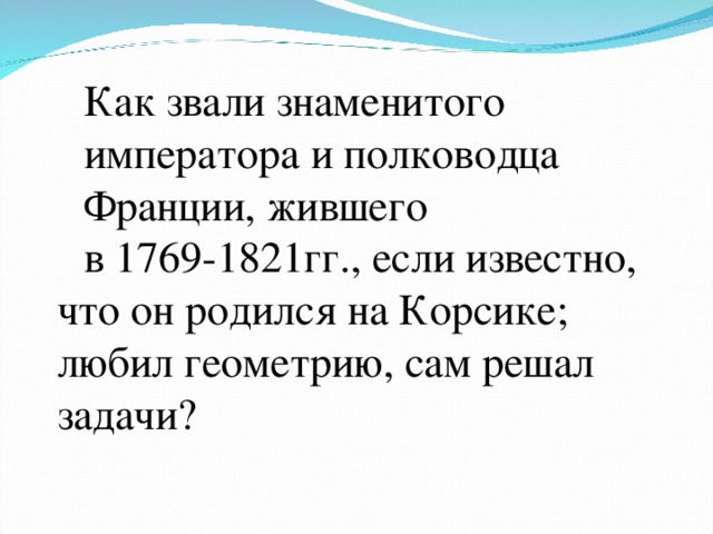 Как звали знаменитого императора и полководца Франции, жившего в 1769-1821гг., если известно, что он родился на Корсике; любил геометрию, сам решал задачи?