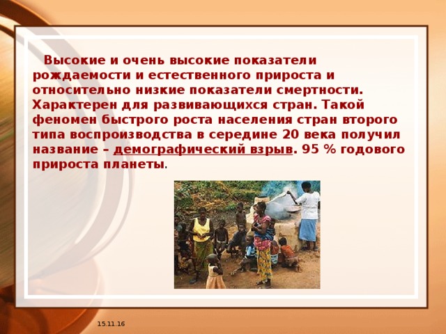 Высокие и очень высокие показатели рождаемости и естественного прироста и относительно низкие показатели смертности. Характерен для развивающихся стран. Такой феномен быстрого роста населения стран второго типа воспроизводства в середине 20 века получил название – демографический взрыв . 95 % годового прироста планеты . 15.11.16