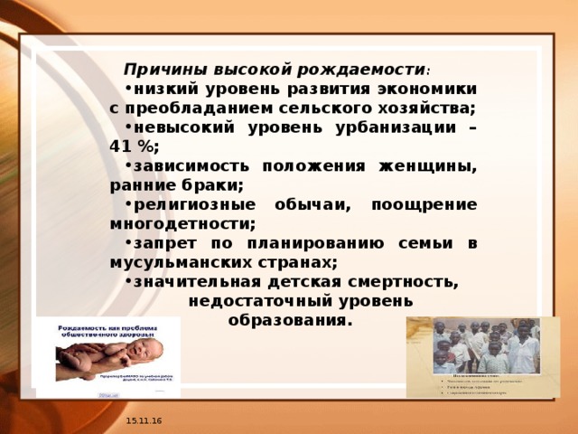 Причины высокой рождаемости : низкий уровень развития экономики с преобладанием сельского хозяйства; невысокий уровень урбанизации – 41 %; зависимость положения женщины, ранние браки; религиозные обычаи, поощрение многодетности; запрет по планированию семьи в мусульманских странах; значительная детская смертность, недостаточный уровень образования.  15.11.16