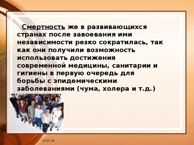 Смертность же в развивающихся странах после завоевания ими независимости резко сократилась, так как они получили возможность использовать достижения современной медицины, санитарии и гигиены в первую очередь для борьбы с эпидемическими заболеваниями (чума, холера и т.д.) 15.11.16