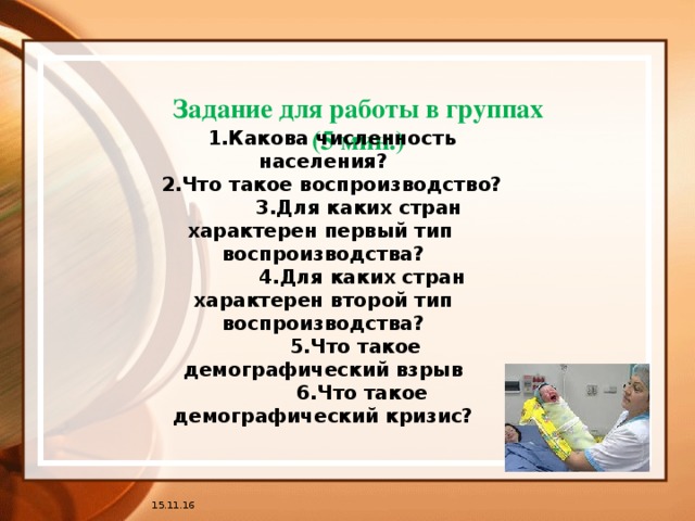 Задание для работы в группах  (5 мин.) 1.Какова численность населения? 2.Что такое воспроизводство?  3.Для каких стран характерен первый тип воспроизводства?  4.Для каких стран характерен второй тип воспроизводства?  5.Что такое демографический взрыв  6.Что такое демографический кризис? 15.11.16