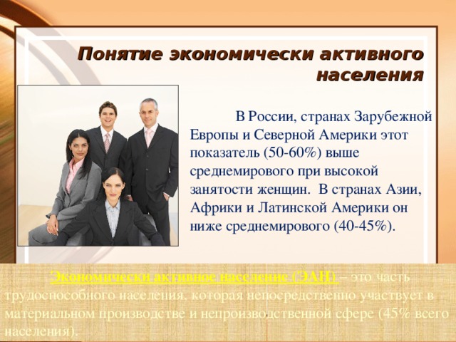 Понятие экономически активного населения  В России, странах Зарубежной Европы и Северной Америки этот показатель (50-60%) выше среднемирового при высокой занятости женщин. В странах Азии, Африки и Латинской Америки он ниже среднемирового (40-45%).  Экономически активное население (ЭАН) – это часть трудоспособного населения, которая непосредственно участвует в материальном производстве и непроизводственной сфере ( 45% всего населения).