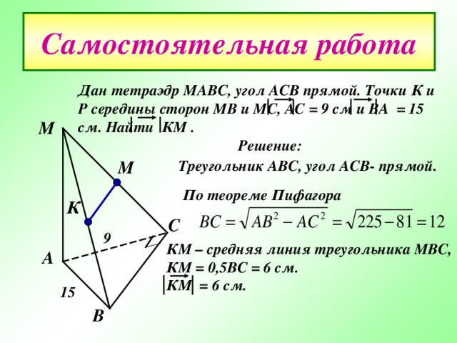 Самостоятельная работа Дан тетраэдр МАВС , угол АСВ прямой. Точки К и Р середины сторон МВ и МС , АС = 9 см и ВА = 15 см. Найти КМ .  Решение: М М Треугольник АВС , угол АСВ- прямой. По теореме Пифагора  К С 9 КМ – средняя линия треугольника МВС , КМ = 0 ,5 ВС = 6 см. КМ = 6 см. А 15 В