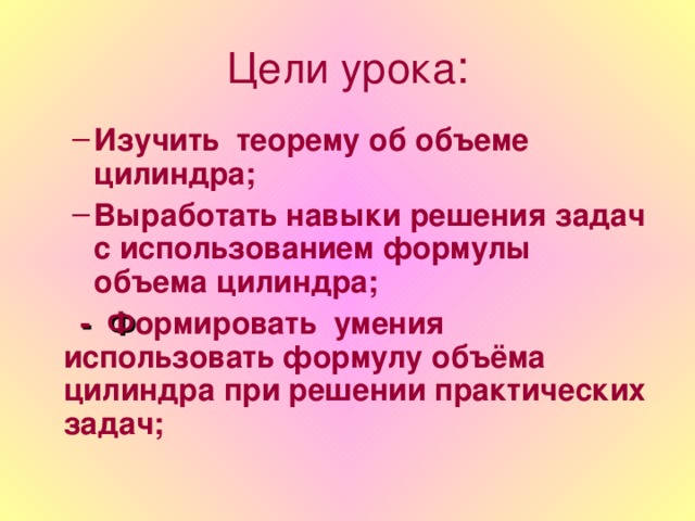 Цели урока : Изучить теорему об объеме цилиндра; Выработать навыки решения задач с использованием формулы объема цилиндра; Изучить теорему об объеме цилиндра; Выработать навыки решения задач с использованием формулы объема цилиндра;  - Ф ормировать умения использовать формулу объёма цилиндра при решении практических задач;