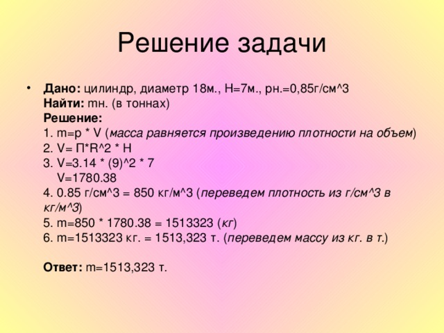 Дано: цилиндр, диаметр 18м., H=7 м., рн.=0,85г/см ^3  Найти:  m н. (в тоннах)  Решение:  1. m= р * V ( масса равняется произведению плотности на объем )  2. V= П *R^2 * H  3. V=3.14 * (9)^2 * 7  V=1780.38  4 . 0.85 г/см ^3 = 850 кг/м ^3 ( переведем плотность из г/см ^3 в кг/м ^3 )  5. m=850 * 1780.38 = 1513323 ( кг )  6. m= 1513323 кг. = 1513,323 т. ( переведем массу из кг. в т. )   Ответ:  m=1513 ,323 т.