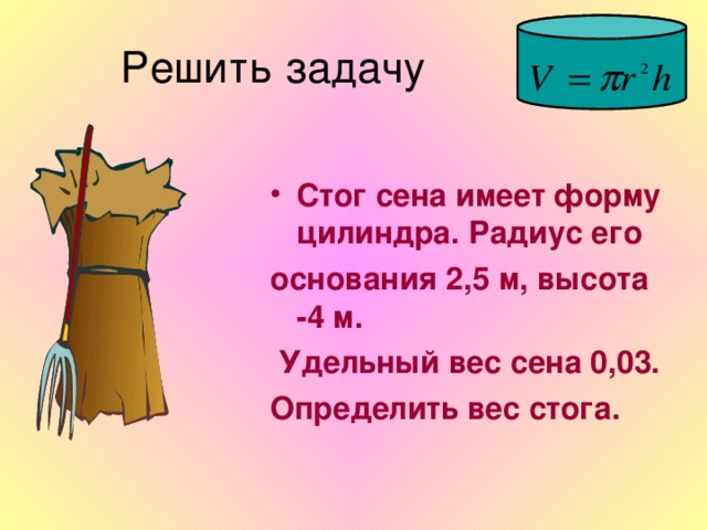 Стог сена имеет форму цилиндра. Радиус его основания 2,5 м, высота -4 м.  Удельный вес сена 0,03. Определить вес стога.